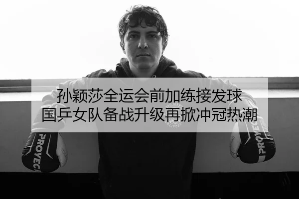 孙颖莎全运会前加练接发球 国乒女队备战升级再掀冲冠热潮