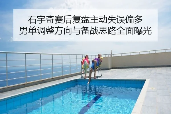 石宇奇赛后复盘主动失误偏多 男单调整方向与备战思路全面曝光